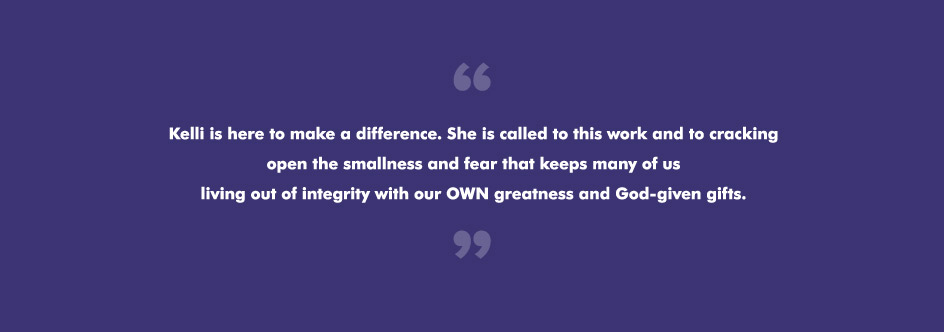 Kelli is here to make a difference. She is called to this work and to cracking open the smallness and fear that keeps many of us living out of integrity with our OWN greatness and God-given gifts.