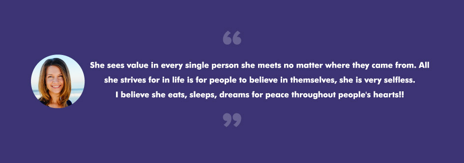 She sees value in every single person she meets no matter where they came from. All she strives for in life is for people to believe in themselves, she is very selfless. I believe she eats, sleeps, dreams for peace throughout people